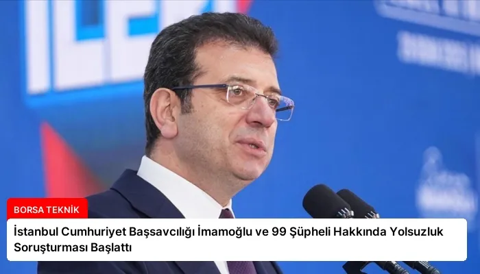 İstanbul Cumhuriyet Başsavcılığı İmamoğlu ve 99 Şüpheli Hakkında Yolsuzluk Soruşturması Başlattı