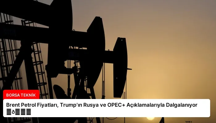 Brent Petrol Fiyatları, Trump’ın Rusya ve OPEC+ Açıklamalarıyla Dalgalanıyor ⏬👇