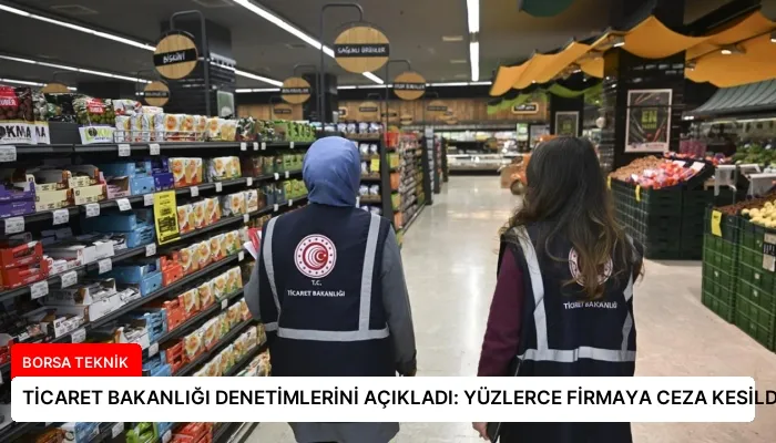TİCARET BAKANLIĞI DENETİMLERİNİ AÇIKLADI: YÜZLERCE FİRMAYA CEZA KESİLDİ