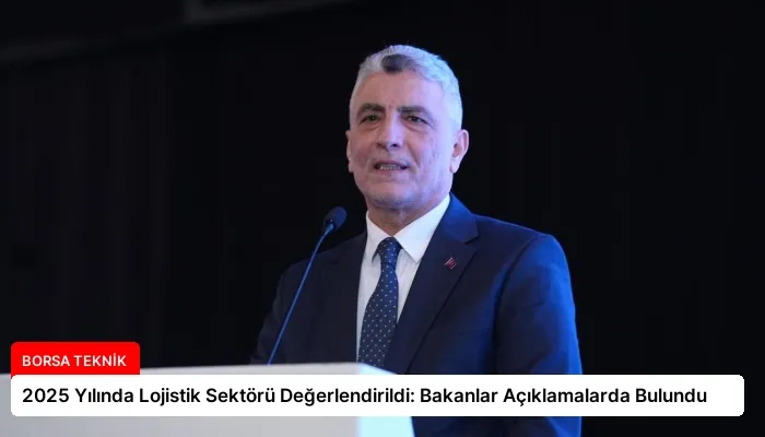 2025 Yılında Lojistik Sektörü Değerlendirildi: Bakanlar Açıklamalarda Bulundu