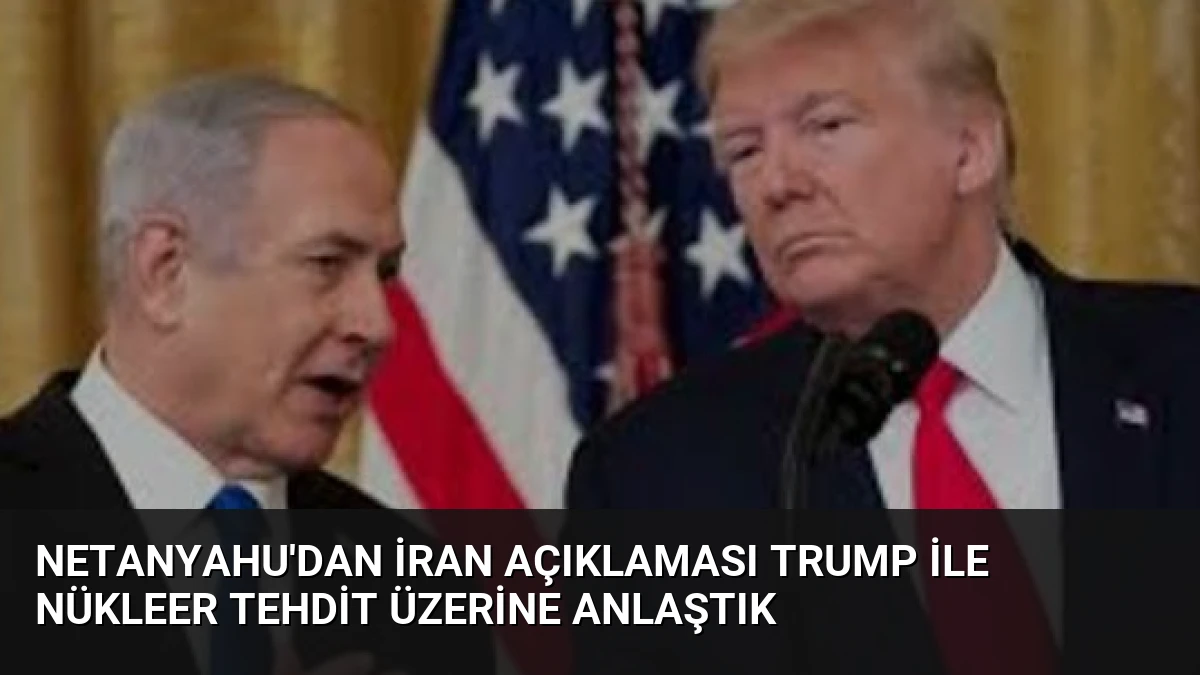 Netanyahu’dan İran Açıklaması Trump ile Nükleer Tehdit Üzerine Anlaştık