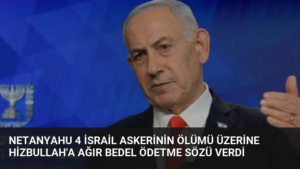 Netanyahu 4 İsrail Askerinin Ölümü Üzerine Hizbullah’a Ağır Bedel Ödetme Sözü Verdi