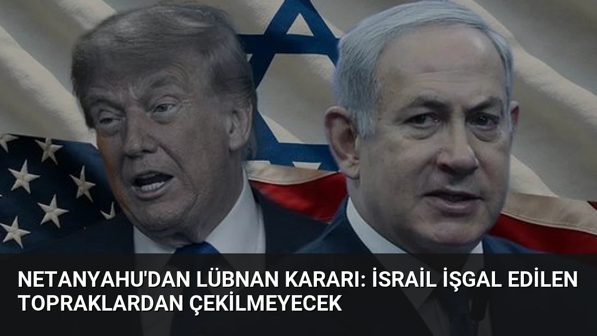 Netanyahu’dan Lübnan Kararı: İsrail İşgal Edilen Topraklardan Çekilmeyecek