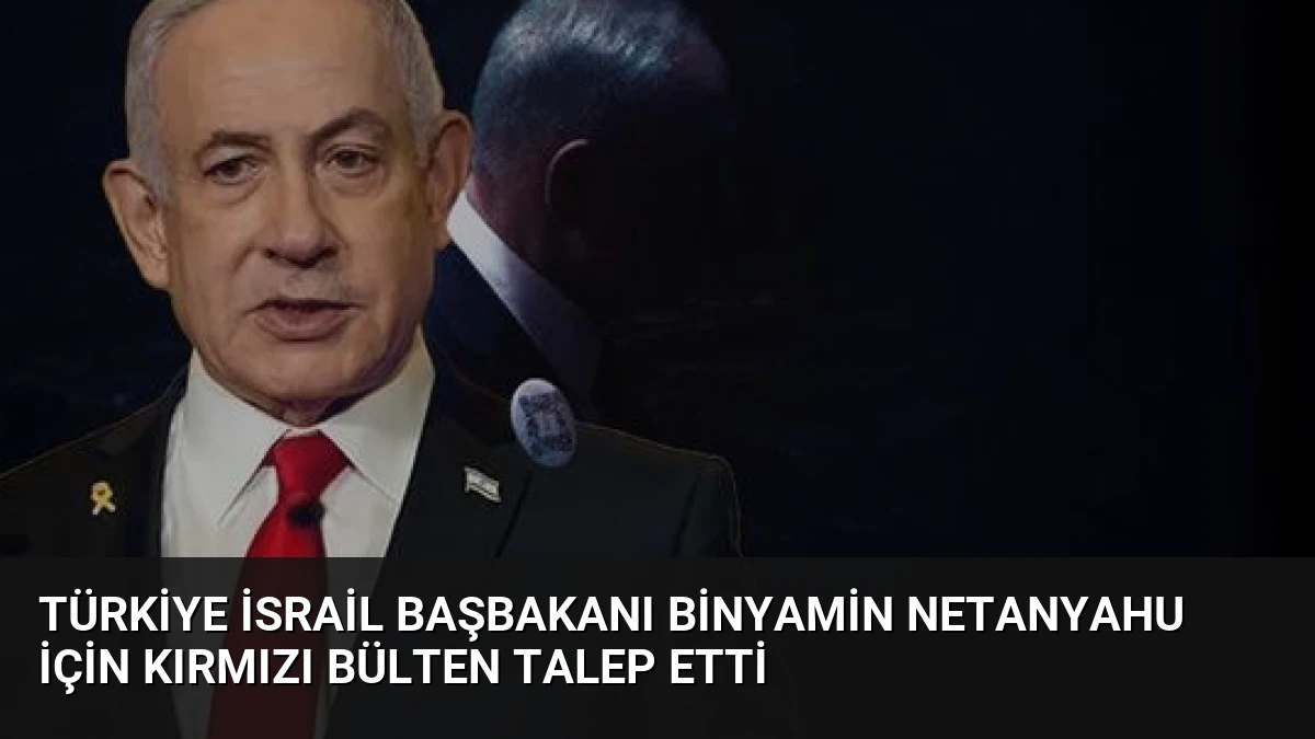 Türkiye İsrail Başbakanı Binyamin Netanyahu İçin Kırmızı Bülten Talep Etti